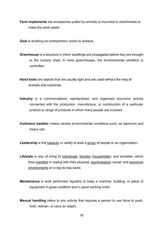 18
Farm implements are accessories pulled by animals or mounted to machineries to
make the work easier
Goal is anything an entrepreneur wants to achieve.
Greenhouse is a structure in which seedlings are propagated before they are brought
to the nursery shed. In most greenhouses, the environmental condition is
controlled.
Hand tools are objects that are usually light and are used without the help of
animals and machines
Industry is a commercialized, standardized, and organized economic activity
connected with the production, manufacture, or construction of a particular
product or range of products in which many people are involved.
Inclement weather means severe environmental conditions such, as typhoons and
heavy rain.
Leadership is the capacity or ability to lead a group of people or an organization.
Lifestyle is way of living of individuals, families (households), and societies, which
they manifest in coping with their physical, psychological, social, and economic
environments on a day-to-day basis.
Maintenance is work performed regularly to keep a machine, building, or piece of
equipment in good condition and in good working order.
Manual handling refers to any activity that requires a person to use force to push,
hold, restrain, or carry an object.
 
