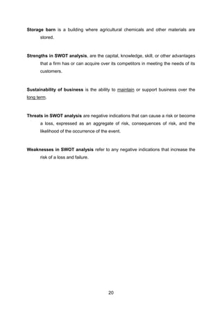 20
Storage barn is a building where agricultural chemicals and other materials are
stored.
Strengths in SWOT analysis, are the capital, knowledge, skill, or other advantages
that a firm has or can acquire over its competitors in meeting the needs of its
customers.
Sustainability of business is the ability to maintain or support business over the
long term.
Threats in SWOT analysis are negative indications that can cause a risk or become
a loss, expressed as an aggregate of risk, consequences of risk, and the
likelihood of the occurrence of the event.
Weaknesses in SWOT analysis refer to any negative indications that increase the
risk of a loss and failure.
 