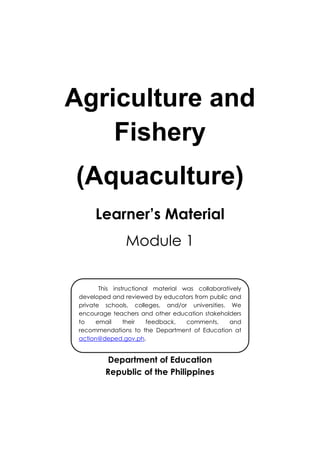 Agriculture and
Fishery
(Aquaculture)
Learner’s Material
Module 1
Department of Education
Republic of the Philippines
This instructional material was collaboratively
developed and reviewed by educators from public and
private schools, colleges, and/or universities. We
encourage teachers and other education stakeholders
to email their feedback, comments, and
recommendations to the Department of Education at
action@deped.gov.ph.
We value your feedback and recommendations.
 