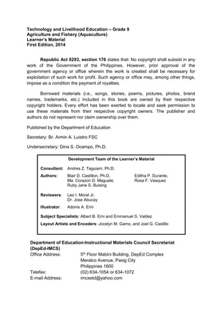 Technology and Livelihood Education – Grade 9
Agriculture and Fishery (Aquaculture)
Learner’s Material
First Edition, 2014
Republic Act 8293, section 176 states that: No copyright shall subsist in any
work of the Government of the Philippines. However, prior approval of the
government agency or office wherein the work is created shall be necessary for
exploitation of such work for profit. Such agency or office may, among other things,
impose as a condition the payment of royalties.
Borrowed materials (i.e., songs, stories, poems, pictures, photos, brand
names, trademarks, etc.) included in this book are owned by their respective
copyright holders. Every effort has been exerted to locate and seek permission to
use these materials from their respective copyright owners. The publisher and
authors do not represent nor claim ownership over them.
Published by the Department of Education
Secretary: Br. Armin A. Luistro FSC
Undersecretary: Dina S. Ocampo, Ph.D.
Department of Education-Instructional Materials Council Secretariat
(DepEd-IMCS)
Office Address: 5th Floor Mabini Building, DepEd Complex
Meralco Avenue, Pasig City
Philippines 1600
Telefax: (02) 634-1054 or 634-1072
E-mail Address: imcsetd@yahoo.com
Development Team of the Learner’s Material
Consultant: Andres Z. Taguiam, Ph.D.
Authors: Blair D. Castillon, Ph.D, Editha P. Durante,
Ma. Corazon D. Maguate, Rosa F. Vasquez
Ruby Jane S. Buising
Reviewers: Leo I. Moral Jr.
Dr. Jose Abucay
Illustrator: Adonis A. Erni
Subject Specialists: Albert B. Erni and Emmanuel S. Valdez
Layout Artists and Encoders: Jocelyn M. Gamo, and Joel G. Castillo
 