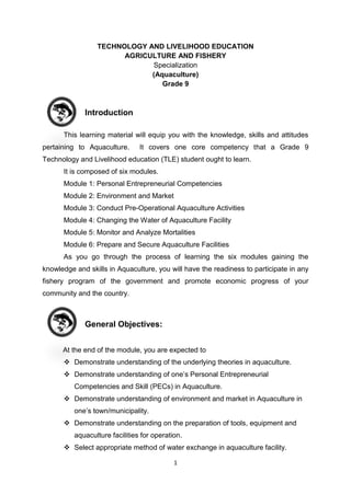 1
TECHNOLOGY AND LIVELIHOOD EDUCATION
AGRICULTURE AND FISHERY
Specialization
(Aquaculture)
Grade 9
Introduction
This learning material will equip you with the knowledge, skills and attitudes
pertaining to Aquaculture. It covers one core competency that a Grade 9
Technology and Livelihood education (TLE) student ought to learn.
It is composed of six modules.
Module 1: Personal Entrepreneurial Competencies
Module 2: Environment and Market
Module 3: Conduct Pre-Operational Aquaculture Activities
Module 4: Changing the Water of Aquaculture Facility
Module 5: Monitor and Analyze Mortalities
Module 6: Prepare and Secure Aquaculture Facilities
As you go through the process of learning the six modules gaining the
knowledge and skills in Aquaculture, you will have the readiness to participate in any
fishery program of the government and promote economic progress of your
community and the country.
General Objectives:
At the end of the module, you are expected to
 Demonstrate understanding of the underlying theories in aquaculture.
 Demonstrate understanding of one’s Personal Entrepreneurial
Competencies and Skill (PECs) in Aquaculture.
 Demonstrate understanding of environment and market in Aquaculture in
one’s town/municipality.
 Demonstrate understanding on the preparation of tools, equipment and
aquaculture facilities for operation.
 Select appropriate method of water exchange in aquaculture facility.
 
