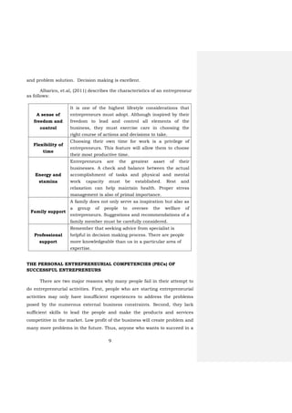 9
and problem solution. Decision making is excellent.
Albarico, et.al, (2011) describes the characteristics of an entrepreneur
as follows:
A sense of
freedom and
control
It is one of the highest lifestyle considerations that
entrepreneurs must adopt. Although inspired by their
freedom to lead and control all elements of the
business, they must exercise care in choosing the
right course of actions and decisions to take.
Flexibility of
time
Choosing their own time for work is a privilege of
entrepreneurs. This feature will allow them to choose
their most productive time.
Energy and
stamina
Entrepreneurs are the greatest asset of their
businesses. A check and balance between the actual
accomplishment of tasks and physical and mental
work capacity must be established. Rest and
relaxation can help maintain health. Proper stress
management is also of primal importance.
Family support
A family does not only serve as inspiration but also as
a group of people to oversee the welfare of
entrepreneurs. Suggestions and recommendations of a
family member must be carefully considered.
Professional
support
Remember that seeking advice from specialist is
helpful in decision making process. There are people
more knowledgeable than us in a particular area of
expertise.
THE PERSONAL ENTREPRENEURIAL COMPETENCIES (PECs) OF
SUCCESSFUL ENTREPRENEURS
There are two major reasons why many people fail in their attempt to
do entrepreneurial activities. First, people who are starting entrepreneurial
activities may only have insufficient experiences to address the problems
posed by the numerous external business constraints. Second, they lack
sufficient skills to lead the people and make the products and services
competitive in the market. Low profit of the business will create problem and
many more problems in the future. Thus, anyone who wants to succeed in a
 