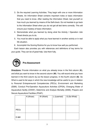 3
3. Do the required Learning Activities. They begin with one or more Information
Sheets. An Information Sheet contains important notes or basic information
that you need to know. After reading the Information Sheet, test yourself on
how much you learned by means of the Self-check. Do not hesitate to go back
to the Information Sheet when you do not get all test items correctly. This will
ensure your mastery of basic information.
4. Demonstrate what you learned by doing what the Activity / Operation /Job
Sheet directs you to do.
5. You must be able to apply what you have learned in another activity or in real
life situation.
6. Accomplish the Scoring Rubrics for you to know how well you performed.
Each lesson also provides you with references and definitions of key terms for
your guide. They can be of great help. Use them fully.
Pre-Assessment
Directions: Provide information on what you already know in the first column (K),
and what you want to know in the second column (W). You will record what you have
learned in the third column (L) as the lesson progress. In the fourth column (S) So
What is used to list ways in which the new knowledge will be useful to you in relation
to Personal Entrepreneurial Competencies (PECs), Environment and Marketing
(E&M), Conduct Pre-Operation Aquaculture Activities (CPOA), Changing Water of
Aquaculture facility (CWAF), Determine and Analyze Mortality (DAM), Prepare and
Secure Aquaculture Facilities (PSAF).
K (Know) W (Want) L (Learned) S (So What)
PECs
E &M
 
