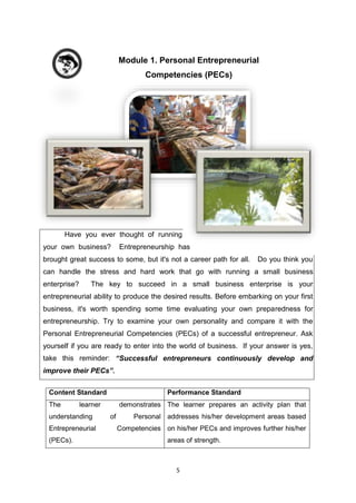 5
Module 1. Personal Entrepreneurial
Competencies (PECs)
Have you ever thought of running
your own business? Entrepreneurship has
brought great success to some, but it's not a career path for all. Do you think you
can handle the stress and hard work that go with running a small business
enterprise? The key to succeed in a small business enterprise is your
entrepreneurial ability to produce the desired results. Before embarking on your first
business, it's worth spending some time evaluating your own preparedness for
entrepreneurship. Try to examine your own personality and compare it with the
Personal Entrepreneurial Competencies (PECs) of a successful entrepreneur. Ask
yourself if you are ready to enter into the world of business. If your answer is yes,
take this reminder: “Successful entrepreneurs continuously develop and
improve their PECs”.
Content Standard Performance Standard
The learner demonstrates
understanding of Personal
Entrepreneurial Competencies
(PECs).
The learner prepares an activity plan that
addresses his/her development areas based
on his/her PECs and improves further his/her
areas of strength.
 