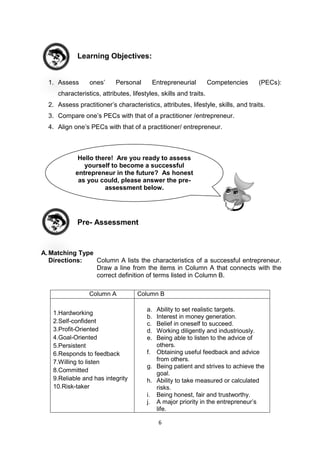 6
Learning Objectives:
1. Assess ones’ Personal Entrepreneurial Competencies (PECs):
characteristics, attributes, lifestyles, skills and traits.
2. Assess practitioner’s characteristics, attributes, lifestyle, skills, and traits.
3. Compare one’s PECs with that of a practitioner /entrepreneur.
4. Align one’s PECs with that of a practitioner/ entrepreneur.
Pre- Assessment
A.Matching Type
Directions: Column A lists the characteristics of a successful entrepreneur.
Draw a line from the items in Column A that connects with the
correct definition of terms listed in Column B.
Column A Column B
1.Hardworking
2.Self-confident
3.Profit-Oriented
4.Goal-Oriented
5.Persistent
6.Responds to feedback
7.Willing to listen
8.Committed
9.Reliable and has integrity
10.Risk-taker
a. Ability to set realistic targets.
b. Interest in money generation.
c. Belief in oneself to succeed.
d. Working diligently and industriously.
e. Being able to listen to the advice of
others.
f. Obtaining useful feedback and advice
from others.
g. Being patient and strives to achieve the
goal.
h. Ability to take measured or calculated
risks.
i. Being honest, fair and trustworthy.
j. A major priority in the entrepreneur’s
life.
Hello there! Are you ready to assess
yourself to become a successful
entrepreneur in the future? As honest
as you could, please answer the pre-
assessment below.
 