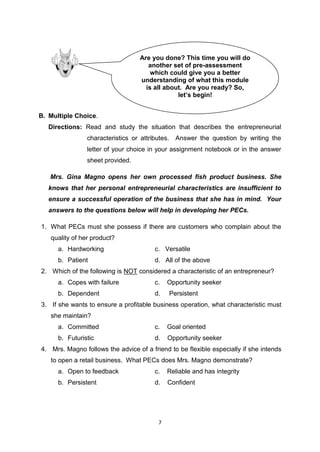 7
B. Multiple Choice.
Directions: Read and study the situation that describes the entrepreneurial
characteristics or attributes. Answer the question by writing the
letter of your choice in your assignment notebook or in the answer
sheet provided.
Mrs. Gina Magno opens her own processed fish product business. She
knows that her personal entrepreneurial characteristics are insufficient to
ensure a successful operation of the business that she has in mind. Your
answers to the questions below will help in developing her PECs.
1. What PECs must she possess if there are customers who complain about the
quality of her product?
a. Hardworking c. Versatile
b. Patient d. All of the above
2. Which of the following is NOT considered a characteristic of an entrepreneur?
a. Copes with failure c. Opportunity seeker
b. Dependent d. Persistent
3. If she wants to ensure a profitable business operation, what characteristic must
she maintain?
a. Committed c. Goal oriented
b. Futuristic d. Opportunity seeker
4. Mrs. Magno follows the advice of a friend to be flexible especially if she intends
to open a retail business. What PECs does Mrs. Magno demonstrate?
a. Open to feedback c. Reliable and has integrity
b. Persistent d. Confident
Are you done? This time you will do
another set of pre-assessment
which could give you a better
understanding of what this module
is all about. Are you ready? So,
let’s begin!
 