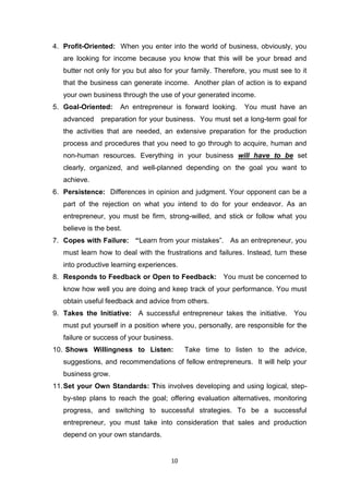 10
4. Profit-Oriented: When you enter into the world of business, obviously, you
are looking for income because you know that this will be your bread and
butter not only for you but also for your family. Therefore, you must see to it
that the business can generate income. Another plan of action is to expand
your own business through the use of your generated income.
5. Goal-Oriented: An entrepreneur is forward looking. You must have an
advanced preparation for your business. You must set a long-term goal for
the activities that are needed, an extensive preparation for the production
process and procedures that you need to go through to acquire, human and
non-human resources. Everything in your business will have to be set
clearly, organized, and well-planned depending on the goal you want to
achieve.
6. Persistence: Differences in opinion and judgment. Your opponent can be a
part of the rejection on what you intend to do for your endeavor. As an
entrepreneur, you must be firm, strong-willed, and stick or follow what you
believe is the best.
7. Copes with Failure: “Learn from your mistakes”. As an entrepreneur, you
must learn how to deal with the frustrations and failures. Instead, turn these
into productive learning experiences.
8. Responds to Feedback or Open to Feedback: You must be concerned to
know how well you are doing and keep track of your performance. You must
obtain useful feedback and advice from others.
9. Takes the Initiative: A successful entrepreneur takes the initiative. You
must put yourself in a position where you, personally, are responsible for the
failure or success of your business.
10. Shows Willingness to Listen: Take time to listen to the advice,
suggestions, and recommendations of fellow entrepreneurs. It will help your
business grow.
11.Set your Own Standards: This involves developing and using logical, step-
by-step plans to reach the goal; offering evaluation alternatives, monitoring
progress, and switching to successful strategies. To be a successful
entrepreneur, you must take into consideration that sales and production
depend on your own standards.
 