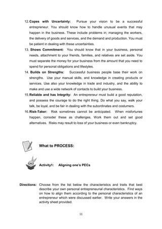 11
12.Copes with Uncertainty: Pursue your vision to be a successful
entrepreneur. You should know how to handle unusual events that may
happen in the business. These include problems in; managing the workers,
the delivery of goods and services, and the demand and production. You must
be patient in dealing with these uncertainties.
13. Shows Commitment: You should know that in your business, personal
needs, attachment to your friends, families, and relatives are set aside. You
must separate the money for your business from the amount that you need to
spend for personal obligations and lifestyles.
14. Builds on Strengths: Successful business people base their work on
strengths. Use your manual skills, and knowledge in creating products or
services. Use also your knowledge in trade and industry, and the ability to
make and use a wide network of contacts to build your business.
15.Reliable and has Integrity: An entrepreneur must build a good reputation,
and possess the courage to do the right thing. Do what you say, walk your
talk, be loyal, and be fair in dealing with the subordinates and costumers.
16.Risk-Taker: Risk sometimes cannot be anticipated. When misfortunes
happen, consider these as challenges. Work them out and set good
alternatives. Risks may result to loss of your business or even bankruptcy.
What to PROCESS:
Activity1: Aligning one’s PECs
Directions: Choose from the list below the characteristics and traits that best
describe your own personal entrepreneurial characteristics. Find ways
on how to align them according to the personal characteristics of an
entrepreneur which were discussed earlier. Write your answers in the
activity sheet provided.
 