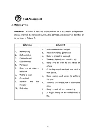 16
Post-Assessment
A. Matching Type
Directions: Column A lists the characteristics of a successful entrepreneur.
Draw a line from the items in Column A that connects with the correct definition of
terms listed in Column B.
Column A Column B
1. Hardworking
2. Self-confident
3. Profit-oriented
4. Goal-oriented
5. Persistent
6. Responds or open to
feedback
7. Willing to listen
8. Committed
9. Reliable and has
integrity
10. Risk-taker
a. Ability to set realistic targets.
b. Interest in money generation.
c. Belief in oneself to succeed.
d. Working diligently and industriously.
e. Being able to listen to the advice of
others.
f. Obtaining useful feedback and advice
from others.
g. Being patient and strives to achieve
the goal.
h. Ability to take measured or calculated
risks.
i. Being honest, fair and trustworthy.
j. A major priority in the entrepreneur’s
life.
 