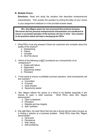 17
B. Multiple Choice
Directions: Read and study the situation that describes entrepreneurial
characteristics. Then answer the question by writing the letter of your choice
in your assignment notebook or in the provided answer sheet.
1. What PECs must she possess if there are customers who complain about the
quality of her product?
a. Hardworking
b. Patient
c. Versatile
d. All of the above
2. Which of the following is NOT considered as a characteristic of an
entrepreneur?
a. Copes with failure
b. Dependent
c. Opportunity seeker
d. Persistent
3. If she wants to ensure a profitable business operation, what characteristic will
she maintain?
a. Committed
b. Futuristic
c. Goal oriented
d. Opportunity seeker
4. Mrs. Magno follows the advice of a friend to be flexible especially if she
intends to open a retail business. What PECs does Mrs. Magno
demonstrate?
a. Open to feedback
b. Persistent
c. Reliable and has integrity
d. Self- confident
5. She tells Mary, her best friend that she has a strong will and does not give up
in finding a solution to a business problem. What PECs does Mrs. Magno
demonstrate?
a. Hard work
b. Persistence
c. Risk- taking
d. Self-confidence
Mrs. Gina Magno opens her own processed fish products business.
She knows that her personal entrepreneurial characteristics are insufficient to
ensure a successful operation of the business she has in mind. Your answers
to the questions below will help in developing her PECs.
 