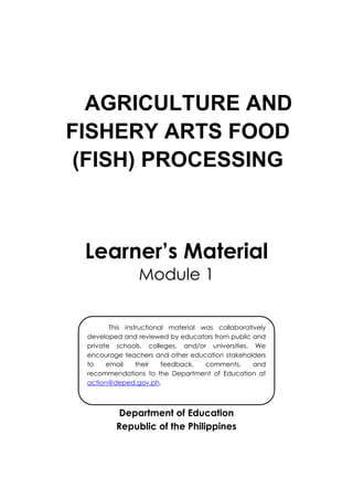 AGRICULTURE AND
FISHERY ARTS FOOD
(FISH) PROCESSING
Learner’s Material
Module 1
Department of Education
Republic of the Philippines
This instructional material was collaboratively
developed and reviewed by educators from public and
private schools, colleges, and/or universities. We
encourage teachers and other education stakeholders
to email their feedback, comments, and
recommendations to the Department of Education at
action@deped.gov.ph.
We value your feedback and recommendations.
 