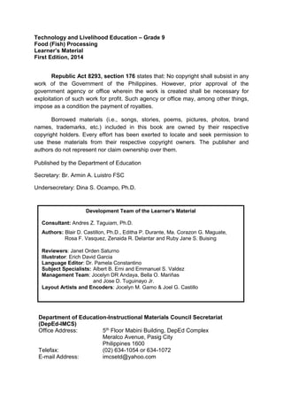 Technology and Livelihood Education – Grade 9
Food (Fish) Processing
Learner’s Material
First Edition, 2014
Republic Act 8293, section 176 states that: No copyright shall subsist in any
work of the Government of the Philippines. However, prior approval of the
government agency or office wherein the work is created shall be necessary for
exploitation of such work for profit. Such agency or office may, among other things,
impose as a condition the payment of royalties.
Borrowed materials (i.e., songs, stories, poems, pictures, photos, brand
names, trademarks, etc.) included in this book are owned by their respective
copyright holders. Every effort has been exerted to locate and seek permission to
use these materials from their respective copyright owners. The publisher and
authors do not represent nor claim ownership over them.
Published by the Department of Education
Secretary: Br. Armin A. Luistro FSC
Undersecretary: Dina S. Ocampo, Ph.D.
Department of Education-Instructional Materials Council Secretariat
(DepEd-IMCS)
Office Address: 5th Floor Mabini Building, DepEd Complex
Meralco Avenue, Pasig City
Philippines 1600
Telefax: (02) 634-1054 or 634-1072
E-mail Address: imcsetd@yahoo.com
Development Team of the Learner’s Material
Consultant: Andres Z. Taguiam, Ph.D.
Authors: Blair D. Castillon, Ph.D., Editha P. Durante, Ma. Corazon G. Maguate,
Rosa F. Vasquez, Zenaida R. Delantar and Ruby Jane S. Buising
Reviewers: Janet Orden Saturno
Illustrator: Erich David Garcia
Language Editor: Dr. Pamela Constantino
Subject Specialists: Albert B. Erni and Emmanuel S. Valdez
Management Team: Jocelyn DR Andaya, Bella O. Mariñas
and Jose D. Tuguinayo Jr.
Layout Artists and Encoders: Jocelyn M. Gamo & Joel G. Castillo
 