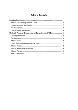Table of Contents
Introduction.................................................................................... 1
What Is This Learning Material About ....................................................2
How Do You Use The Module?.............................................................2
Pre-Assessment..................................................................................3
Learning Goals and Targets .................................................................4
Module I: Personal Entrepreneurial Competencies (PECs)................... 5
Learning Objectives.............................................................................5
Pre-Assessment..................................................................................6
What to Know .....................................................................................9
Lesson1 Important Entrepreneurial Traits...............................................9
What to Process................................................................................12
What to Reflect and Understand .........................................................14
What to Transfer ...............................................................................15
Post- Assessment ............................................................................16
 