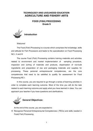 1
TECHNOLOGY AND LIVELIHOOD EDUCATION
AGRICULTURE AND FISHERY ARTS
FOOD (FISH) PROCESSING
Grade 9
Introduction
Welcome!
The Food (Fish) Processing is a course which comprises the knowledge, skills
and attitude for Fish Processors and leads to the specialization on Food Processing
NC I, II and III
The course Food (Fish) Processing contains training materials and activities
related to environment and market implementation of sampling procedure,
inspection and sorting of materials and products, dispensation of non-bulk
ingredients and preparation of raw and packaging materials and supplies for
processing. These personal entrepreneurial competencies, are the core
competencies that need to be satisfied to qualify for assessment for Food
Processing NC I.
In this course, you are required to go through a series of learning activities in
order to complete each learning outcome. Most of the time you will do the task
related to each learning outcome and apply what you have learned in class. You can
approach your teacher if you have questions and clarifications.
General Objectives:
At the end of this course, you are expected to:
 Recognize Personal Entrepreneurial Competencies ( PECs) and skills needed in
Food( Fish) Processing.
 