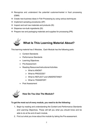 2
 Recognize and understand the potential customer/market in food processing
(E&M)
 Create new business ideas in Fish Processing by using various techniques
 Implement sampling procedures (SP)
 Inspect and sort raw materials and products (IS)
 Dispense non-bulk ingredients (DI)
 Prepare raw and packaging materials and supplies for processing (PR)
What Is This Learning Material About?
This learning material has 5 Modules. Each Module has the following parts:
 Content Standards
 Performance Standards
 Learning Objectives
 Pre-Assessment
 Reading Resources/Instructional Activities
 What to KNOW?
 What to PROCESS?
 What to REFLECT and UNDERSTAND?
 What to TRANSFER?
 Post Assessment
How Do You Use The Module?
To get the most out of every module, you need to do the following:
1. Begin by reading and understanding the Content and Performance Standards
and Learning Objectives. These will tell you what you should know and be
able to do at the end of each module.
2. Find out what you know about the module by taking the Pre-assessment.
 