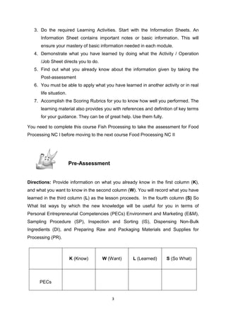 3
3. Do the required Learning Activities. Start with the Information Sheets. An
Information Sheet contains important notes or basic information. This will
ensure your mastery of basic information needed in each module.
4. Demonstrate what you have learned by doing what the Activity / Operation
/Job Sheet directs you to do.
5. Find out what you already know about the information given by taking the
Post-assessment
6. You must be able to apply what you have learned in another activity or in real
life situation.
7. Accomplish the Scoring Rubrics for you to know how well you performed. The
learning material also provides you with references and definition of key terms
for your guidance. They can be of great help. Use them fully.
You need to complete this course Fish Processing to take the assessment for Food
Processing NC I before moving to the next course Food Processing NC II
Pre-Assessment
Directions: Provide information on what you already know in the first column (K),
and what you want to know in the second column (W). You will record what you have
learned in the third column (L) as the lesson proceeds. In the fourth column (S) So
What list ways by which the new knowledge will be useful for you in terms of
Personal Entrepreneurial Competencies (PECs) Environment and Marketing (E&M),
Sampling Procedure (SP), Inspection and Sorting (IS), Dispensing Non-Bulk
Ingredients (DI), and Preparing Raw and Packaging Materials and Supplies for
Processing (PR).
K (Know) W (Want) L (Learned) S (So What)
PECs
 