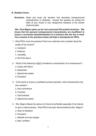 7
B. Multiple Choice.
Directions: Read and study the situation that describes entrepreneurial
characteristics or attributes. Answer the question by writing the
letter of your choice in your assignment notebook or the answer
sheet provided.
Mrs. Gina Magno opens up her own processed fish product business. She
knows that her personal entrepreneurial characteristics are insufficient to
ensure a successful operationalization of a business that she has in mind.
Your answers to the questions below will help in developing her PECs.
1. What PECs must she possess if there are customers who complain about the
quality of her product?
a. Hardwork
b. Patience
c. Versatility
d. All of the above
2. Which of the following is NOT considered a characteristic of an entrepreneur?
a. Copes with failure
b. Dependent
c. Opportunity seeker
d. Persistent
3. If she wants to ensure a profitable business operation, what characteristics will
she maintain?
a. Has commitment
b. Futuristic
c. Goal oriented
d. Opportunity seeker
4. Mrs. Magno follows the advice of a friend to be flexible especially if she intends
to open a retail business. What PECs has been demonstrated by Mrs. Magno?
a. Open to feedback
b. Persistent
c. Reliable and has integrity
d. Self- confident
 