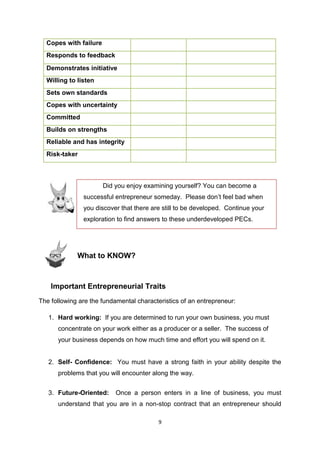 9
Did you enjoy examining yourself? You can become a
successful entrepreneur someday. Please don’t feel bad when
you discover that there are still to be developed. Continue your
exploration to find answers to these underdeveloped PECs.
Copes with failure
Responds to feedback
Demonstrates initiative
Willing to listen
Sets own standards
Copes with uncertainty
Committed
Builds on strengths
Reliable and has integrity
Risk-taker
What to KNOW?
Important Entrepreneurial Traits
The following are the fundamental characteristics of an entrepreneur:
1. Hard working: If you are determined to run your own business, you must
concentrate on your work either as a producer or a seller. The success of
your business depends on how much time and effort you will spend on it.
2. Self- Confidence: You must have a strong faith in your ability despite the
problems that you will encounter along the way.
3. Future-Oriented: Once a person enters in a line of business, you must
understand that you are in a non-stop contract that an entrepreneur should
 