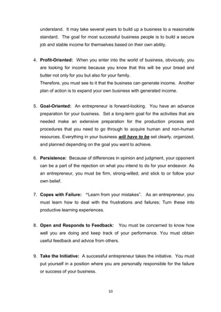 10
understand. It may take several years to build up a business to a reasonable
standard. The goal for most successful business people is to build a secure
job and stable income for themselves based on their own ability.
4. Profit-Oriented: When you enter into the world of business, obviously, you
are looking for income because you know that this will be your bread and
butter not only for you but also for your family.
Therefore, you must see to it that the business can generate income. Another
plan of action is to expand your own business with generated income.
5. Goal-Oriented: An entrepreneur is forward-looking. You have an advance
preparation for your business. Set a long-term goal for the activities that are
needed make an extensive preparation for the production process and
procedures that you need to go through to acquire human and non-human
resources. Everything in your business will have to be set clearly, organized,
and planned depending on the goal you want to achieve.
6. Persistence: Because of differences in opinion and judgment, your opponent
can be a part of the rejection on what you intend to do for your endeavor. As
an entrepreneur, you must be firm, strong-willed, and stick to or follow your
own belief.
7. Copes with Failure: “Learn from your mistakes”. As an entrepreneur, you
must learn how to deal with the frustrations and failures; Turn these into
productive learning experiences.
8. Open and Responds to Feedback: You must be concerned to know how
well you are doing and keep track of your performance. You must obtain
useful feedback and advice from others.
9. Take the Initiative: A successful entrepreneur takes the initiative. You must
put yourself in a position where you are personally responsible for the failure
or success of your business.
 
