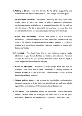 11
10. Willing to Listen: Take time to listen to the advice, suggestions, and
recommendations of fellow entrepreneurs. It will help your business grow.
11.Set your Own Standards: This involves developing and using logical, step-
by-step plans to reach the goals, or offering evaluation alternatives,
monitoring progress, and switching to successful strategies for the goal you
want to achieve. To be a successful entrepreneur, you must take into
consideration that sales and production depend on your own standards.
12. Copes with Uncertainty: Pursue your vision to be a successful
entrepreneur. Know how to handle unusual events and problems that may
occur in the business like in managing the workers, delivery of goods and
services, and demand and production. You must be patient in dealing with
these uncertainties.
13. Committed: You should know that in your business, personal needs,
attachment to your friends, families and relatives are set aside. You must
separate the money for your business from the amount that you need to
spend for personal obligations and lifestyles.
14. Builds on Strengths: Successful business people base their work on
strengths. Use your manual skills, knowledge in creating products or
services, knowledge in trade and industry, ability to make contacts and use
these to expand your business.
15.Reliable and has Integrity: An entrepreneur must build a good reputation,
possess the courage to do the right thing, do what you say, walk your talk, be
loyal, and be fair in dealing with the subordinates and costumers.
16.Risk-Taker: Risk sometimes cannot be anticipated. When misfortunes
happen, consider these as challenges and work them out and set good
alternatives. Risks may result to loss of your business or even bankruptcy.
 