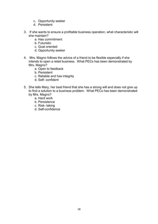 18
c. Opportunity seeker
d. Persistent
3. If she wants to ensure a profitable business operation, what characteristic will
she maintain?
a. Has commitment
b. Futuristic
c. Goal oriented
d. Opportunity seeker
4. Mrs. Magno follows the advice of a friend to be flexible especially if she
intends to open a retail business. What PECs has been demonstrated by
Mrs. Magno?
a. Open to feedback
b. Persistent
c. Reliable and has integrity
d. Self- confident
5. She tells Mary, her best friend that she has a strong will and does not give up
to find a solution to a business problem. What PECs has been demonstrated
by Mrs. Magno?
a. Hard work
b. Persistence
c. Risk- taking
d. Self-confidence
 
