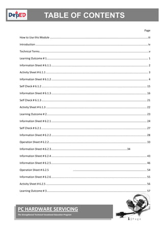 1 | P a g e
PC HARDWARE SERVICING
The Strengthened Technical-Vocational Education Program
Page
How to Use this Module ..................................................................................................................................iii
Introduction .....................................................................................................................................................iv
Technical Terms ................................................................................................................................................v
Learning Outcome # 1...................................................................................................................................... 1
Information Sheet # 6.1.1................................................................................................................................ 2
Activity Sheet # 6.1.1 ....................................................................................................................................... 3
Information Sheet # 6.1.2................................................................................................................................ 4
Self Check # 6.1.2........................................................................................................................................... 15
Information Sheet # 6.1.3.............................................................................................................................. 16
Self Check # 6.1.3........................................................................................................................................... 21
Activity Sheet # 6.1.3 ..................................................................................................................................... 22
Learning Outcome # 2.................................................................................................................................... 23
Information Sheet # 6.2.1.............................................................................................................................. 24
Self Check # 6.2.1........................................................................................................................................... 27
Information Sheet # 6.2.2.............................................................................................................................. 28
Operation Sheet # 6.2.2................................................................................................................................. 33
Information Sheet #.6.2.3.....................................…………………………………………………………...34
Information Sheet # 6.2.4.............................................................................................................................. 43
Information Sheet # 6.2.5.............................................................................................................................. 46
Operation Sheet # 6.2.5 ................................................................................................. 54
Information Sheet # 6.2.6.............................................................................................................................. 55
Activity Sheet # 6.2.5 ..................................................................................................................................... 56
Learning Outcome # 3.................................................................................................................................... 57
 
