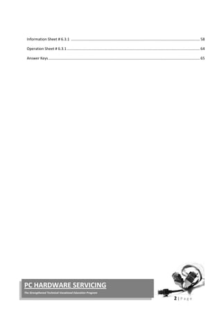 2 | P a g e
PC HARDWARE SERVICING
The Strengthened Technical-Vocational Education Program
Information Sheet # 6.3.1 ............................................................................................................................. 58
Operation Sheet # 6.3.1................................................................................................................................. 64
Answer Keys................................................................................................................................................... 65
 