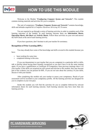 3 | P a g e
PC HARDWARE SERVICING
The Strengthened Technical-Vocational Education Program
Welcome to the Module “Configuring Computer System and Networks”. This module
contains training materials and activities for you to complete.
The unit of competency “Configure Computer System and Networks” contains knowledge,
skills and attitudes required for a Computer Hardware Servicing NC II course.
You are required to go through a series of learning activities in order to complete each of the
learning outcomes of the module. In each learning outcome there are Information Sheets,
Operation Sheets, Job Sheet and Activity Sheets. Follow these activities on your own and answer
the Self-Check at the end of each learning activity.
If you have questions, don’t hesitate to ask your teacher for assistance.
Recognition of Prior Learning (RPL)
You may already have some of the knowledge and skills covered in this module because you
have:
o been working for some time
o completed training in this area.
If you can demonstrate to your teacher that you are competent in a particular skill or skills,
talk to him/her about having them formally recognized so you don’t have to do the same training
again. If you have a qualification or Certificate of Competency from previous trainings show it to
your teacher. If the skills you acquired are still current and relevant to this module, they may become
part of the evidence you can present for RPL. If you are not sure about the currency of your skills,
discuss it with your teacher.
After completing this module ask your teacher to assess your competency. Result of your
assessment will be recorded in your competency profile. All the learning activities are designed for
you to complete at your own pace.
Inside this module you will find the activities for you to complete followed by relevant
information sheets for each learning outcome. Each learning outcome may have more than one
learning activity.
 