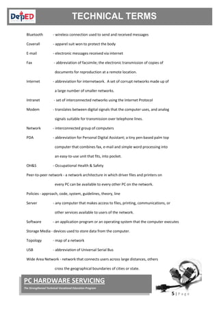 5 | P a g e
PC HARDWARE SERVICING
The Strengthened Technical-Vocational Education Program
Bluetooth - wireless connection used to send and received messages
Coverall - apparel suit won to protect the body
E-mail - electronic messages received via internet
Fax - abbreviation of facsimile; the electronic transmission of copies of
documents for reproduction at a remote location.
Internet - abbreviation for internetwork. A set of corrupt networks made up of
a large number of smaller networks.
Intranet - set of interconnected networks using the Internet Protocol
Modem - translates between digital signals that the computer uses, and analog
signals suitable for transmission over telephone lines.
Network - interconnected group of computers
PDA - abbreviation for Personal Digital Assistant; a tiny pen-based palm top
computer that combines fax, e-mail and simple word processing into
an easy-to-use unit that fits, into pocket.
OH&S - Occupational Health & Safety
Peer-to-peer network - a network architecture in which driver files and printers on
every PC can be available to every other PC on the network.
Policies - approach, code, system, guidelines, theory, line
Server - any computer that makes access to files, printing, communications, or
other services available to users of the network.
Software - an application program or an operating system that the computer executes
Storage Media - devices used to store data from the computer.
Topology - map of a network
USB - abbreviation of Universal Serial Bus
Wide Area Network - network that connects users across large distances, others
cross the geographical boundaries of cities or state.
 