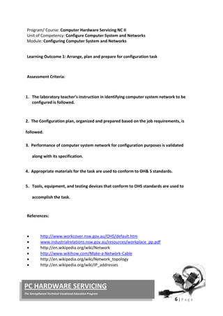 6 | P a g e
PC HARDWARE SERVICING
The Strengthened Technical-Vocational Education Program
Program/ Course: Computer Hardware Servicing NC II
Unit of Competency: Configure Computer System and Networks
Module: Configuring Computer System and Networks
Learning Outcome 1: Arrange, plan and prepare for configuration task
Assessment Criteria:
1. The laboratory teacher’s instruction in identifying computer system network to be
configured is followed.
2. The Configuration plan, organized and prepared based on the job requirements, is
followed.
3. Performance of computer system network for configuration purposes is validated
along with its specification.
4. Appropriate materials for the task are used to conform to OH& S standards.
5. Tools, equipment, and testing devices that conform to OHS standards are used to
accomplish the task.
References:
• http://www.workcover.nsw.gov.au/OHS/default.htm
• www.industrialrelations.nsw.gov.au/resources/workplace_pp.pdf
• http://en.wikipedia.org/wiki/Network
• http://www.wikihow.com/Make-a-Network-Cable
• http://en.wikipedia.org/wiki/Network_topology
• http://en.wikipedia.org/wiki/IP_addresses
 