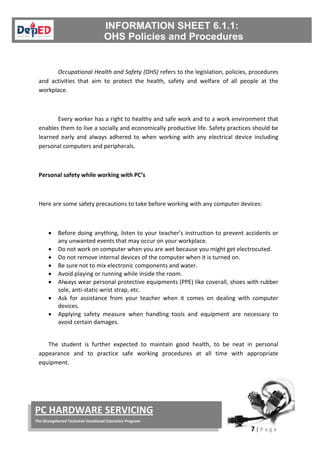 7 | P a g e
PC HARDWARE SERVICING
The Strengthened Technical-Vocational Education Program
Occupational Health and Safety (OHS) refers to the legislation, policies, procedures
and activities that aim to protect the health, safety and welfare of all people at the
workplace.
Every worker has a right to healthy and safe work and to a work environment that
enables them to live a socially and economically productive life. Safety practices should be
learned early and always adhered to when working with any electrical device including
personal computers and peripherals.
Personal safety while working with PC’s
Here are some safety precautions to take before working with any computer devices:
• Before doing anything, listen to your teacher’s instruction to prevent accidents or
any unwanted events that may occur on your workplace.
• Do not work on computer when you are wet because you might get electrocuted.
• Do not remove internal devices of the computer when it is turned on.
• Be sure not to mix electronic components and water.
• Avoid playing or running while inside the room.
• Always wear personal protective equipments (PPE) like coverall, shoes with rubber
sole, anti-static wrist strap, etc.
• Ask for assistance from your teacher when it comes on dealing with computer
devices.
• Applying safety measure when handling tools and equipment are necessary to
avoid certain damages.
The student is further expected to maintain good health, to be neat in personal
appearance and to practice safe working procedures at all time with appropriate
equipment.
 