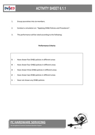 8 | P a g e
PC HARDWARE SERVICING
The Strengthened Technical-Vocational Education Program
1. Group yourselves into six members.
2. Conduct a simulation on: “Applying OH&S Policies and Procedures”.
3. The performance will be rated according to the following:
Performance Criteria:
5 - Have shown five OH&S policies in different areas
4 - Have shown four OH&S policies in different areas
3 - Have shown three OH&S policies in different areas
2 - Have shown two OH&S policies in different areas
1 - Have not shown any OH&S policies
 