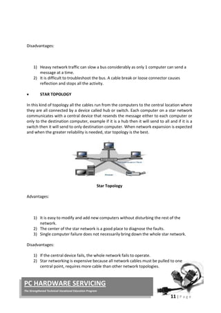 11 | P a g e
PC HARDWARE SERVICING
The Strengthened Technical-Vocational Education Program
Disadvantages:
1) Heavy network traffic can slow a bus considerably as only 1 computer can send a
message at a time.
2) It is difficult to troubleshoot the bus. A cable break or loose connector causes
reflection and stops all the activity.
• STAR TOPOLOGY
In this kind of topology all the cables run from the computers to the central location where
they are all connected by a device called hub or switch. Each computer on a star network
communicates with a central device that resends the message either to each computer or
only to the destination computer, example if it is a hub then it will send to all and if it is a
switch then it will send to only destination computer. When network expansion is expected
and when the greater reliability is needed, star topology is the best.
Star Topology
Advantages:
1) It is easy to modify and add new computers without disturbing the rest of the
network.
2) The center of the star network is a good place to diagnose the faults.
3) Single computer failure does not necessarily bring down the whole star network.
Disadvantages:
1) If the central device fails, the whole network fails to operate.
2) Star networking is expensive because all network cables must be pulled to one
central point, requires more cable than other network topologies.
 