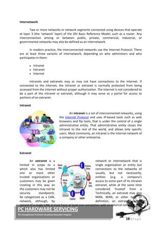 18 | P a g e
PC HARDWARE SERVICING
The Strengthened Technical-Vocational Education Program
Two or more networks or network segments connected using devices that operate
at layer 3 (the 'network' layer) of the OSI Basic Reference Model, such as a router. Any
interconnection among or between public, private, commercial, industrial, or
governmental networks may also be defined as an internetwork.
In modern practice, the interconnected networks use the Internet Protocol. There
are at least three variants of internetwork, depending on who administers and who
participates in them:
Internetwork
• Intranet
• Extranet
• Internet
Intranets and extranets may or may not have connections to the Internet. If
connected to the Internet, the intranet or extranet is normally protected from being
accessed from the Internet without proper authorization. The Internet is not considered to
be a part of the intranet or extranet, although it may serve as a portal for access to
portions of an extranet.
An intranet is a set of interconnected networks, using
the
Intranet
Internet Protocol and uses IP-based tools such as web
browsers and ftp tools, that is under the control of a single
administrative entity. That administrative entity closes the
intranet to the rest of the world, and allows only specific
users. Most commonly, an intranet is the internal network of
a company or other enterprise.
An extranet is a network or internetwork that is
limited in scope to a single organization or entity but
which also has limited connections to the networks of
one or more other usually, but not necessarily,
trusted organizations or entities (e.g. a company's
customers may be given access to some part of its intranet
creating in this way an extranet, while at the same time
the customers may not be considered 'trusted' from a
security standpoint). Technically, an extranet may also
be categorized as a CAN, MAN, WAN, or other type of
network, although, by definition, an extranet cannot
consist of a single LAN; it must have at least one connection with an external network.
Extranet
 