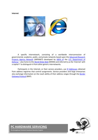 19 | P a g e
PC HARDWARE SERVICING
The Strengthened Technical-Vocational Education Program
Internet
A specific internetwork, consisting of a worldwide interconnection of
governmental, academic, public, and private networks based upon the Advanced Research
Projects Agency Network (ARPANET) developed by ARPA of the U.S. Department of
Defense – also home to the World Wide Web (WWW) and referred to as the 'Internet' with
a capital 'I' to distinguish it from other generic internetworks.
Participants in the Internet, or their service providers, use IP Addresses obtained
from address registries that control assignments. Service providers and large enterprises
also exchange information on the reach ability of their address ranges through the Border
Gateway Protocol (BGP).
 
