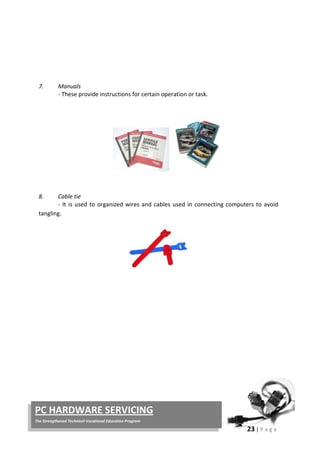 23 | P a g e
PC HARDWARE SERVICING
The Strengthened Technical-Vocational Education Program
7. Manuals
- These provide instructions for certain operation or task.
8. Cable tie
- It is used to organized wires and cables used in connecting computers to avoid
tangling.
 
