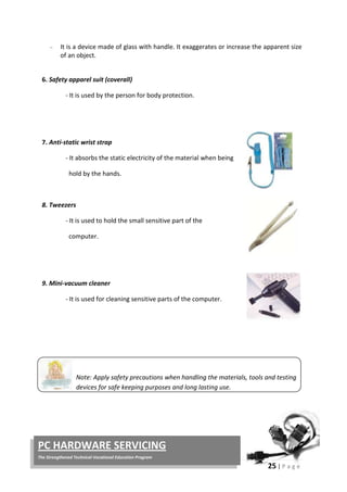 25 | P a g e
PC HARDWARE SERVICING
The Strengthened Technical-Vocational Education Program
− It is a device made of glass with handle. It exaggerates or increase the apparent size
of an object.
6. Safety apparel suit (coverall)
- It is used by the person for body protection.
7. Anti-static wrist strap
- It absorbs the static electricity of the material when being
hold by the hands.
8. Tweezers
- It is used to hold the small sensitive part of the
computer.
9. Mini-vacuum cleaner
- It is used for cleaning sensitive parts of the computer.
Note: Apply safety precautions when handling the materials, tools and testing
devices for safe keeping purposes and long lasting use.
 