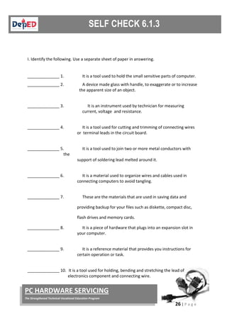 26 | P a g e
PC HARDWARE SERVICING
The Strengthened Technical-Vocational Education Program
I. Identify the following. Use a separate sheet of paper in answering.
______________ 1. It is a tool used to hold the small sensitive parts of computer.
______________ 2. A device made glass with handle, to exaggerate or to increase
the apparent size of an object.
______________ 3. It is an instrument used by technician for measuring
current, voltage and resistance.
______________ 4. It is a tool used for cutting and trimming of connecting wires
or terminal leads in the circuit board.
______________ 5. It is a tool used to join two or more metal conductors with
the
support of soldering lead melted around it.
______________ 6. It is a material used to organize wires and cables used in
connecting computers to avoid tangling.
______________ 7. These are the materials that are used in saving data and
providing backup for your files such as diskette, compact disc,
flash drives and memory cards.
______________ 8. It is a piece of hardware that plugs into an expansion slot in
your computer.
______________ 9. It is a reference material that provides you instructions for
certain operation or task.
______________ 10. It is a tool used for holding, bending and stretching the lead of
electronics component and connecting wire.
 