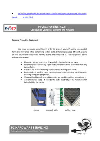 29 | P a g e
PC HARDWARE SERVICING
The Strengthened Technical-Vocational Education Program
• http://uis.georgetown.edu/software/documentation/win9598/win9598.print.to.ne
twork. printer.html
Personal Protective Equipment
You must wear/use something in order to protect yourself against unexpected
harm that may arise while performing certain tasks. Different jobs used different gadgets
or suits to prevent unexpected harmful events that may hurt us. The equipments below
may be used as PPE:
• Goggles – is used to prevent tiny particles from entering our eyes.
• Coverall/apron- is worn by a person to prevent his body or clothes from any
types of dirt.
• Gloves – are used in handling object without hurting your hands.
• Dust mask – is used to cover the mouth and nose from tiny particles when
cleaning computer peripherals.
• Shoes with rubber sole and rubber mat – are used to avoid us from slippery.
• Anti-static wrist strap - It absorbs the static electricity of the material when
being hold by the hands.
gloves coverall with rubber mat
 