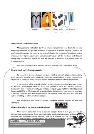 30 | P a g e
PC HARDWARE SERVICING
The Strengthened Technical-Vocational Education Program
Manufacturer’s Instruction Guide
Manufacturer’s Instruction Guide or simply manual may be a big help for you
especially when you bought new materials or appliances at home. You don’t have to be
professional to operate the material but by just following the procedure/steps listed on the
manual, it may lighten your work. Manual usually covers all the functions and steps in
configuring the material and/or on how to operate it. Manuals also provide steps in
troubleshooting.
This is an example of what you may see on a Manufacturer’s Instruction Guide.
How to install a wired network adapter
To connect to a network, your computer needs a network adapter. Fortunately,
most computer manufacturers know that connecting to the Internet or other computers is
important to computer users, and they include a network adapter with your computer.
If you need to add a network adapter, first choose which method you want to use
to install it. Most people prefer to use a USB (Universal Serial Bus) network adapter,
because it's easy to install. If you have a portable computer, you might find a CardBus (also
known as PCMCIA or PC Card) or CF network adapter better meets your needs. If you have
a desktop computer with the proper amount of available space, you may also have the
option of adding an internal network adapter.
The instructions you follow to install a network adapter depend on how you
connect it.
How to determine if you have a network adapter
Many newer computers have a network adapter built in that you can use to
connect to a wired network. If you want to install a wired network adapter and aren't sure
whether your computer already has one, look for a network port on the back of the
computer. Network ports resemble phone jacks, but they are slightly larger and have eight
pins inside.
goggles apron shoes with anti-static
bb l i t t
 