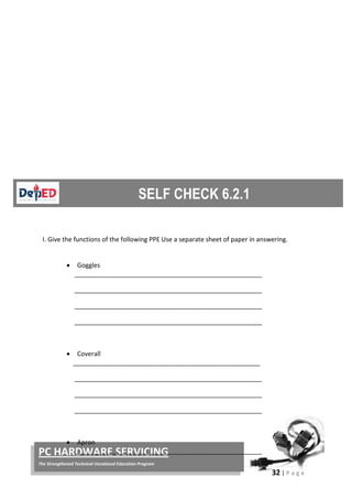 32 | P a g e
PC HARDWARE SERVICING
The Strengthened Technical-Vocational Education Program
I. Give the functions of the following PPE Use a separate sheet of paper in answering.
• Goggles
_____________________________________________________
_____________________________________________________
_____________________________________________________
_____________________________________________________
• Coverall
_____________________________________________________
_____________________________________________________
_____________________________________________________
_____________________________________________________
• Apron
_____________________________________________________
 