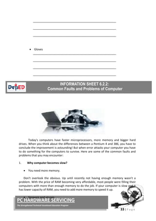 33 | P a g e
PC HARDWARE SERVICING
The Strengthened Technical-Vocational Education Program
_____________________________________________________
_____________________________________________________
_____________________________________________________
• Gloves
_____________________________________________________
_____________________________________________________
_____________________________________________________
_____________________________________________________
Today's computers have faster microprocessors, more memory and bigger hard
drives. When you think about the differences between a Pentium 4 and 386, you have to
conclude the improvement is astounding! But when error attacks your computer you have
to do something for the computers to survive. Here are some of the common faults and
problems that you may encounter:
1. Why computer becomes slow?
• You need more memory.
Don't overlook the obvious. Up until recently not having enough memory wasn't a
problem. With the price of RAM becoming very affordable, most people were filling their
computers with more than enough memory to do the job. If your computer is slow and it
has lower capacity of RAM, you need to add more memory to speed it up.
• Spyware and viruses
 