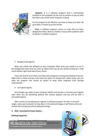 34 | P a g e
PC HARDWARE SERVICING
The Strengthened Technical-Vocational Education Program
Spyware. It is a software program that is intentionally
installed on the computer by the user to monitor or spy on what
the other users of the same computer is doing.
For this program to be effective, you have to keep up to date. By
up to date, it means up to the minute.
Virus. A software program, macro or script that has been
designed to infect, destroy, modify or cause other problems with
computer or software program.
• Background programs
When you install new software on your computer, often times you install it to run in
the background every time you start up. Most times you do this without knowing it. Look
at the bottom right hand side of your screen.
If you see several icons there, you have extra programs running and stealing resources.
Right click on these and see if you have the option of closing them. Many times, you can
open the program and choose an option to keep these programs from starting
automatically.
• Corrupted registry
Any changes you make to your computer effects and actually, it corrupts your registry
even when you do something positive like remove spyware and you end up with a
corrupted registry.
After months of corrupting your registry, it will become good. This will, in its early
stages, cause your computer to slow down. In its advanced stages, it will freeze and crash
and do more mysterious and troublesome things.
2. After I pressing the Power button...
Nothing happened
• Check mains plug switched on at wall
• PSU may have its own power switch - check this is on
 