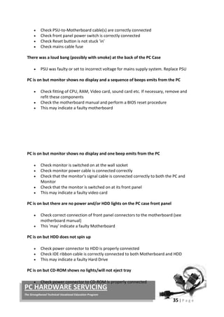 35 | P a g e
PC HARDWARE SERVICING
The Strengthened Technical-Vocational Education Program
• Check PSU-to-Motherboard cable(s) are correctly connected
• Check front panel power switch is correctly connected
• Check Reset button is not stuck 'in'
• Check mains cable fuse
There was a loud bang (possibly with smoke) at the back of the PC Case
• PSU was faulty or set to incorrect voltage for mains supply system. Replace PSU
PC is on but monitor shows no display and a sequence of beeps emits from the PC
• Check fitting of CPU, RAM, Video card, sound card etc. If necessary, remove and
refit these components
• Check the motherboard manual and perform a BIOS reset procedure
• This may indicate a faulty motherboard
PC is on but monitor shows no display and one beep emits from the PC
• Check monitor is switched on at the wall socket
• Check monitor power cable is connected correctly
• Check that the monitor's signal cable is connected correctly to both the PC and
Monitor
• Check that the monitor is switched on at its front panel
• This may indicate a faulty video card
PC is on but there are no power and/or HDD lights on the PC case front panel
• Check correct connection of front panel connectors to the motherboard (see
motherboard manual)
• This 'may' indicate a faulty Motherboard
PC is on but HDD does not spin up
• Check power connector to HDD is properly connected
• Check IDE ribbon cable is correctly connected to both Motherboard and HDD
• This may indicate a faulty Hard Drive
PC is on but CD-ROM shows no lights/will not eject tray
• Check power connector to CD-ROM is properly connected
 