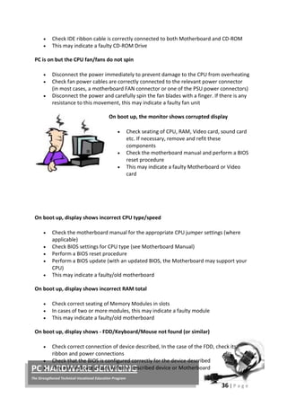 36 | P a g e
PC HARDWARE SERVICING
The Strengthened Technical-Vocational Education Program
• Check IDE ribbon cable is correctly connected to both Motherboard and CD-ROM
• This may indicate a faulty CD-ROM Drive
PC is on but the CPU fan/fans do not spin
• Disconnect the power immediately to prevent damage to the CPU from overheating
• Check fan power cables are correctly connected to the relevant power connector
(in most cases, a motherboard FAN connector or one of the PSU power connectors)
• Disconnect the power and carefully spin the fan blades with a finger. If there is any
resistance to this movement, this may indicate a faulty fan unit
On boot up, the monitor shows corrupted display
• Check seating of CPU, RAM, Video card, sound card
etc. If necessary, remove and refit these
components
• Check the motherboard manual and perform a BIOS
reset procedure
• This may indicate a faulty Motherboard or Video
card
On boot up, display shows incorrect CPU type/speed
• Check the motherboard manual for the appropriate CPU jumper settings (where
applicable)
• Check BIOS settings for CPU type (see Motherboard Manual)
• Perform a BIOS reset procedure
• Perform a BIOS update (with an updated BIOS, the Motherboard may support your
CPU)
• This may indicate a faulty/old motherboard
On boot up, display shows incorrect RAM total
• Check correct seating of Memory Modules in slots
• In cases of two or more modules, this may indicate a faulty module
• This may indicate a faulty/old motherboard
On boot up, display shows - FDD/Keyboard/Mouse not found (or similar)
• Check correct connection of device described, In the case of the FDD, check its
ribbon and power connections
• Check that the BIOS is configured correctly for the device described
• This may indicate a fault with the described device or Motherboard
 