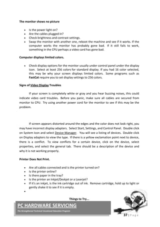 37 | P a g e
PC HARDWARE SERVICING
The Strengthened Technical-Vocational Education Program
The monitor shows no picture
• Is the power light on?
• Are the cables plugged in?
• Check brightness and contrast settings.
• Swap the monitor with another one, reboot the machine and see if it works. If the
computer works the monitor has probably gone bad. If it still fails to work,
something in the CPU perhaps a video card has gone bad.
Computer displays limited colors.
• Check display options for the monitor usually under control panel under the display
icon. Select at least 256 colors for standard display. If you had 16 color selected,
this may be why your screen displays limited colors. Some programs such as
FastCat require you to set display settings to 256 colors.
Signs of Video Display Troubles
If your screen is completely white or gray and you hear buzzing noises, this could
indicate video card troubles. Before you panic, make sure all cables are secured from
monitor to CPU. Try using another power cord for the monitor to see if this may be the
problem.
If screen appears distorted around the edges and the color does not look right, you
may have incorrect display adapters. Select Start, Settings, and Control Panel. Double click
on System Icon and select Device Manager. You will see a listing of devices. Double click
on Display adapters to view the type. If there is a yellow exclamation point next to device,
there is a conflict. To view conflicts for a certain device, click on the device, select
properties, and select the general tab. There should be a description of the device and
why it is not working properly.
Printer Does Not Print.
• Are all cables connected and is the printer turned on?
• Is the printer online?
• Is there paper in the tray?
• Is the printer an Inkjet/Deskjet or a Laserjet?
• If it's an inkjet, is the ink cartridge out of ink. Remove cartridge, hold up to light or
gently shake it to see if it is empty.
•
Things to Try...
 