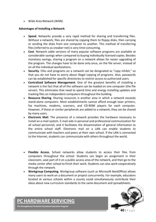 40 | P a g e
PC HARDWARE SERVICING
The Strengthened Technical-Vocational Education Program
• Wide Area Network (WAN)
Advantages of Installing a Network
• Speed. Networks provide a very rapid method for sharing and transferring files.
Without a network, files are shared by copying them to floppy disks, then carrying
or sending the disks from one computer to another. This method of transferring
files (referred to as sneaker-net) is very time-consuming.
• Cost. Network cable versions of many popular software programs are available at
considerable savings when compared to buying individually licensed copies. Besides
monetary savings, sharing a program on a network allows for easier upgrading of
the program. The changes have to be done only once, on the file server, instead of
on all the individual workstations.
• Security. Files and programs on a network can be designated as "copy inhibit," so
that you do not have to worry about illegal copying of programs. Also, passwords
can be established for specific directories to restrict access to authorized users.
• Centralized Software Management. One of the greatest benefits of installing a
network is the fact that all of the software can be loaded on one computer (the file
server). This eliminates that need to spend time and energy installing updates and
tracking files on independent computers throughout the building.
• Resource Sharing. Sharing resources is another area in which a network exceeds
stand-alone computers. Most establishments cannot afford enough laser printers,
fax machines, modems, scanners, and CD-ROM players for each computer.
However, if these or similar peripherals are added to a network, they can be shared
by many users.
• Electronic Mail. The presence of a network provides the hardware necessary to
install an e-mail system. E-mail aids in personal and professional communication for
all school personnel, and it facilitates the dissemination of general information to
the entire school staff. Electronic mail on a LAN can enable students to
communicate with teachers and peers at their own school. If the LAN is connected
to the Internet, students can communicate with others throughout the world.
• Flexible Access. School networks allow students to access their files from
computers throughout the school. Students can begin an assignment in their
classroom, save part of it on a public access area of the network, and then go to the
media center after school to finish their work. Students can also work cooperatively
through the network.
• Workgroup Computing. Workgroup software (such as Microsoft BackOffice) allows
many users to work on a document or project concurrently. For example, educators
located at various schools within a county could simultaneously contribute their
ideas about new curriculum standards to the same document and spreadsheets.
 