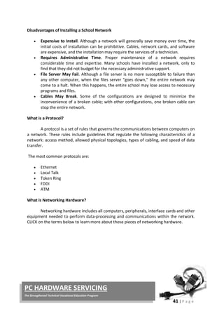 41 | P a g e
PC HARDWARE SERVICING
The Strengthened Technical-Vocational Education Program
Disadvantages of Installing a School Network
• Expensive to Install. Although a network will generally save money over time, the
initial costs of installation can be prohibitive. Cables, network cards, and software
are expensive, and the installation may require the services of a technician.
• Requires Administrative Time. Proper maintenance of a network requires
considerable time and expertise. Many schools have installed a network, only to
find that they did not budget for the necessary administrative support.
• File Server May Fail. Although a file server is no more susceptible to failure than
any other computer, when the files server "goes down," the entire network may
come to a halt. When this happens, the entire school may lose access to necessary
programs and files.
• Cables May Break. Some of the configurations are designed to minimize the
inconvenience of a broken cable; with other configurations, one broken cable can
stop the entire network.
What is a Protocol?
A protocol is a set of rules that governs the communications between computers on
a network. These rules include guidelines that regulate the following characteristics of a
network: access method, allowed physical topologies, types of cabling, and speed of data
transfer.
The most common protocols are:
• Ethernet
• Local Talk
• Token Ring
• FDDI
• ATM
What is Networking Hardware?
Networking hardware includes all computers, peripherals, interface cards and other
equipment needed to perform data-processing and communications within the network.
CLICK on the terms below to learn more about those pieces of networking hardware.
 