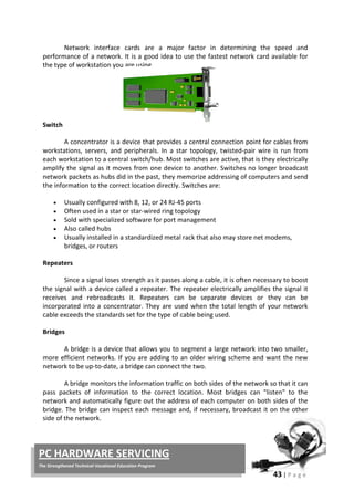 43 | P a g e
PC HARDWARE SERVICING
The Strengthened Technical-Vocational Education Program
Network interface cards are a major factor in determining the speed and
performance of a network. It is a good idea to use the fastest network card available for
the type of workstation you are using.
Switch
A concentrator is a device that provides a central connection point for cables from
workstations, servers, and peripherals. In a star topology, twisted-pair wire is run from
each workstation to a central switch/hub. Most switches are active, that is they electrically
amplify the signal as it moves from one device to another. Switches no longer broadcast
network packets as hubs did in the past, they memorize addressing of computers and send
the information to the correct location directly. Switches are:
• Usually configured with 8, 12, or 24 RJ-45 ports
• Often used in a star or star-wired ring topology
• Sold with specialized software for port management
• Also called hubs
• Usually installed in a standardized metal rack that also may store net modems,
bridges, or routers
Repeaters
Since a signal loses strength as it passes along a cable, it is often necessary to boost
the signal with a device called a repeater. The repeater electrically amplifies the signal it
receives and rebroadcasts it. Repeaters can be separate devices or they can be
incorporated into a concentrator. They are used when the total length of your network
cable exceeds the standards set for the type of cable being used.
Bridges
A bridge is a device that allows you to segment a large network into two smaller,
more efficient networks. If you are adding to an older wiring scheme and want the new
network to be up-to-date, a bridge can connect the two.
A bridge monitors the information traffic on both sides of the network so that it can
pass packets of information to the correct location. Most bridges can "listen" to the
network and automatically figure out the address of each computer on both sides of the
bridge. The bridge can inspect each message and, if necessary, broadcast it on the other
side of the network.
 