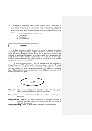 17
10. Luis is good in convincing his customers that his product is not only of
best quality but also safe to use. Many of his customers bought and
even return to buy more of the product because they want to share it
with their friends. What personal entrepreneurial competency does Luis
have?
a. Demand for efficiency and quality
b. Goal setting
c. Persuasion
d. Self-confidence
We have studied the different factors in setting up an entrepreneurial
activity. It can be perceived as a complex activity. The market is so diverse
and if we fail to consider one factor which directly affects our business, we
will have to face lots of challenges as consequences. Albeit challenging, we
must remember that wealth accumulation as a return of our legal
investments will also give others opportunities for employment or for making
our products and services available.
The different characteristics, lifestyle, and Personal Entrepreneurial
Competencies or PEC’s of successful entrepreneurs we learned will surely
inspire us to do our best to start our own business. Be optimistic and take
the risks. Use the PEC’s we learned and progress into a life full of challenges
that will hone us to become one of the most successful entrepreneurs, one of
these days. Good luck guys!
Business refers to any activity that ultimately buys and sells goods,
makes products, or provides services to a market.
Competency is an ability to do something, especially measured against
a standard.
Entrepreneurs a person who has a possession of enterprise, venture or
idea and assumes significant accountability for the inherent
risks and the outcome.
Entrepreneurship refers to the business activity of an entrepreneur.
Summary
Glossary of Terms
 